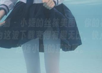 紧急企划 - 小婕的丝袜美图：你的社交圈将因为这波下载变得有趣无比，快点加入这场小腿的狂欢吧。